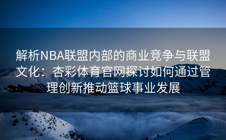 解析NBA联盟内部的商业竞争与联盟文化：杏彩体育官网探讨如何通过管理创新推动篮球事业发展