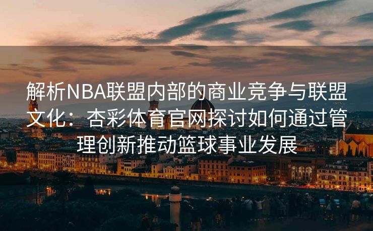 解析NBA联盟内部的商业竞争与联盟文化：杏彩体育官网探讨如何通过管理创新推动篮球事业发展