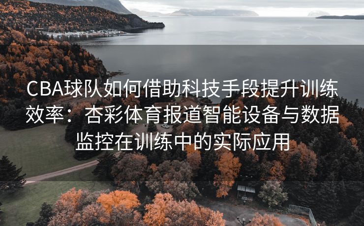 CBA球队如何借助科技手段提升训练效率：杏彩体育报道智能设备与数据监控在训练中的实际应用