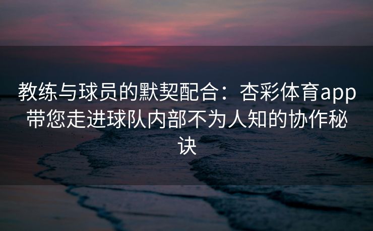 教练与球员的默契配合：杏彩体育app带您走进球队内部不为人知的协作秘诀