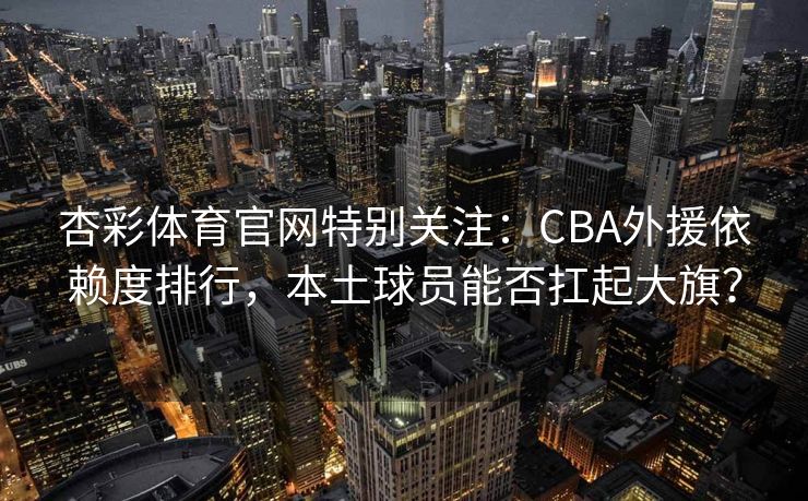 杏彩体育官网特别关注：CBA外援依赖度排行，本土球员能否扛起大旗？