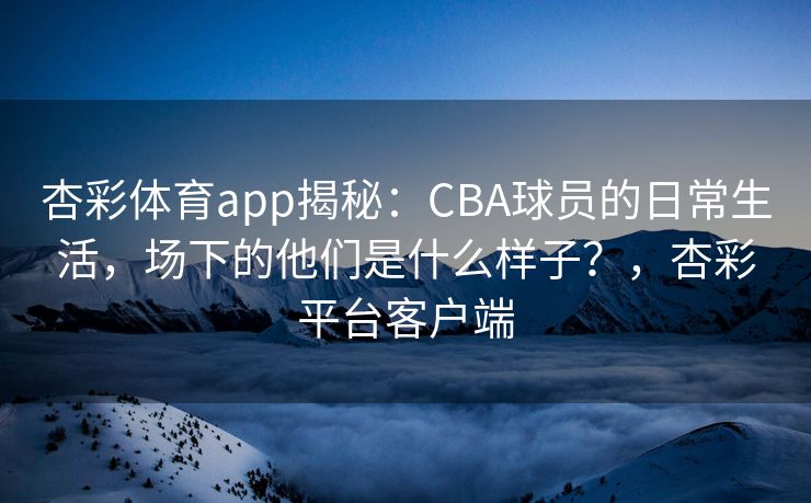 杏彩体育app揭秘：CBA球员的日常生活，场下的他们是什么样子？，杏彩平台客户端