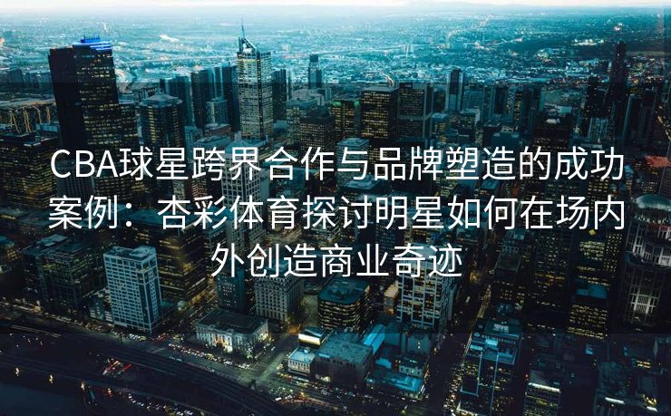 CBA球星跨界合作与品牌塑造的成功案例：杏彩体育探讨明星如何在场内外创造商业奇迹