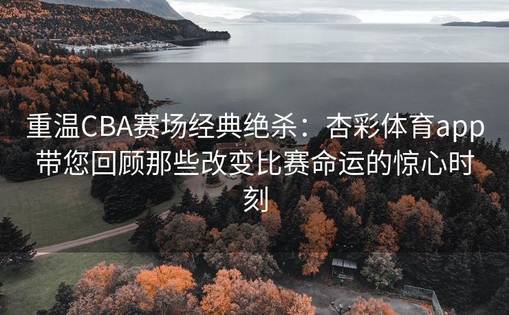 重温CBA赛场经典绝杀：杏彩体育app带您回顾那些改变比赛命运的惊心时刻