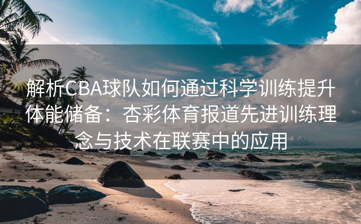 解析CBA球队如何通过科学训练提升体能储备：杏彩体育报道先进训练理念与技术在联赛中的应用